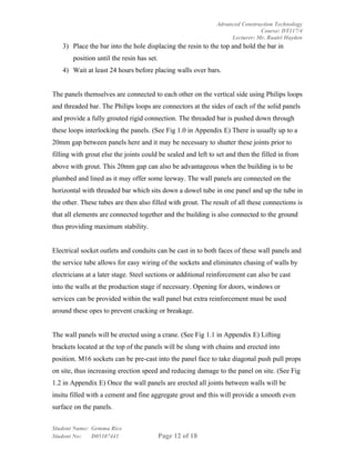 Advanced Construction Technology
                                                                              Course: DT117/4
                                                                   Lecturer: Mr. Ruairi Hayden
   3) Place the bar into the hole displacing the resin to the top and hold the bar in
       position until the resin has set.
   4) Wait at least 24 hours before placing walls over bars.


The panels themselves are connected to each other on the vertical side using Philips loops
and threaded bar. The Philips loops are connectors at the sides of each of the solid panels
and provide a fully grouted rigid connection. The threaded bar is pushed down through
these loops interlocking the panels. (See Fig 1.0 in Appendix E) There is usually up to a
20mm gap between panels here and it may be necessary to shutter these joints prior to
filling with grout else the joints could be sealed and left to set and then the filled in from
above with grout. This 20mm gap can also be advantageous when the building is to be
plumbed and lined as it may offer some leeway. The wall panels are connected on the
horizontal with threaded bar which sits down a dowel tube in one panel and up the tube in
the other. These tubes are then also filled with grout. The result of all these connections is
that all elements are connected together and the building is also connected to the ground
thus providing maximum stability.


Electrical socket outlets and conduits can be cast in to both faces of these wall panels and
the service tube allows for easy wiring of the sockets and eliminates chasing of walls by
electricians at a later stage. Steel sections or additional reinforcement can also be cast
into the walls at the production stage if necessary. Opening for doors, windows or
services can be provided within the wall panel but extra reinforcement must be used
around these opes to prevent cracking or breakage.


The wall panels will be erected using a crane. (See Fig 1.1 in Appendix E) Lifting
brackets located at the top of the panels will be slung with chains and erected into
position. M16 sockets can be pre-cast into the panel face to take diagonal push pull props
on site, thus increasing erection speed and reducing damage to the panel on site. (See Fig
1.2 in Appendix E) Once the wall panels are erected all joints between walls will be
insitu filled with a cement and fine aggregate grout and this will provide a smooth even
surface on the panels.


Student Name: Gemma Rice
Student No:   D05107441                    Page 12 of 18
 