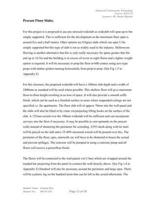 Advanced Construction Technology
                                                                              Course: DT117/4
                                                                   Lecturer: Mr. Ruairi Hayden
Precast Floor Slabs:


For this project it is proposed to use pre-stressed wideslab as wideslab will span up to 8m
simply supported. This is sufficient for the development as the maximum floor span is
around five and a half meters. Other options are Filigree slabs which can span 5.5m
simply supported but this type of slab is not as widely used in the industry. Hollowcore
flooring is another alternative but this is only really necessary for spans greater that 8m
and up to 16.5m and the building is in excess of seven or eight floors and a lighter weight
option is required. It will be necessary to prop the floor at 600 centres using acro type
props with timber girders running horizontally from prop to prop. (See Fig 1.5 in
Appendix E)


For this structure, the proposed wideslab will have a 100mm slab depth and a width of
2400mm as standard will be used where possible. This shallow floor will give maximum
floor-to-floor height resulting in no loss of space. It will also provide a smooth soffit
finish, which can be used as a finished surface in areas where suspended ceilings are not
specified i.e. the apartments. The floor slab will sit approx 70mm into the wall panel and
the slabs will also be lifted in by crane via projecting lifting hooks on the surface of the
slab. A 125mm screed over the 100mm wideslab will be sufficient and can incorporate
services into the floor if necessary. It may be possible to cast upstands on the precast
walls instead of shuttering the perimeter for screeding. A393 mesh along with tie steel
will be placed on the slab and a 35-40N structural screed will be poured over this. The
perimeter of the floor, opes, stairwells etc will have to be shuttered to house the screed
and prevent spillages. The concrete will be pumped in using a concrete pump and all
floors will receive a powerfloat finish.


The floors will be connected to the wall panels via U bars which are wrapped around the
treaded bar projecting from the panel to connect the wall directly above. (See Fig 1.4 in
Appendix E) Handrail will also be necessary around the perimeter and large opes. There
will be a plastic leg on the handrail posts that can be left in the screed afterwards. The



Student Name: Gemma Rice
Student No:   D05107441                 Page 13 of 18
 