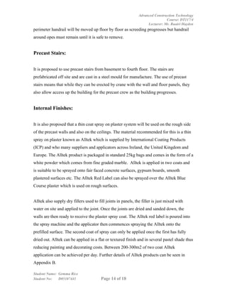 Advanced Construction Technology
                                                                                Course: DT117/4
                                                                     Lecturer: Mr. Ruairi Hayden
perimeter handrail will be moved up floor by floor as screeding progresses but handrail
around opes must remain until it is safe to remove.


Precast Stairs:


It is proposed to use precast stairs from basement to fourth floor. The stairs are
prefabricated off site and are cast in a steel mould for manufacture. The use of precast
stairs means that while they can be erected by crane with the wall and floor panels, they
also allow access up the building for the precast crew as the building progresses.


Internal Finishes:


It is also proposed that a thin coat spray on plaster system will be used on the rough side
of the precast walls and also on the ceilings. The material recommended for this is a thin
spray on plaster known as Alltek which is supplied by International Coating Products
(ICP) and who many suppliers and applicators across Ireland, the United Kingdom and
Europe. The Alltek product is packaged in standard 25kg bags and comes in the form of a
white powder which comes from fine graded marble. Alltek is applied in two coats and
is suitable to be sprayed onto fair faced concrete surfaces, gypsum boards, smooth
plastered surfaces etc. The Alltek Red Label can also be sprayed over the Alltek Blue
Course plaster which is used on rough surfaces.


Alltek also supply dry fillers used to fill joints in panels, the filler is just mixed with
water on site and applied to the joint. Once the joints are dried and sanded down, the
walls are then ready to receive the plaster spray coat. The Alltek red label is poured into
the spray machine and the applicator then commences spraying the Alltek onto the
prefilled surface. The second coat of spray can only be applied once the first has fully
dried out. Alltek can be applied in a flat or textured finish and in several pastel shade thus
reducing painting and decorating costs. Between 200-300m2 of two coat Alltek
application can be achieved per day. Further details of Alltek products can be seen in
Appendix B.

Student Name: Gemma Rice
Student No:   D05107441                  Page 14 of 18
 
