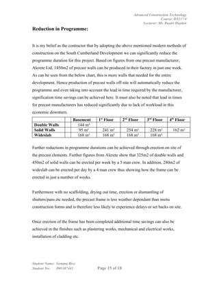 Advanced Construction Technology
                                                                             Course: DT117/4
                                                                  Lecturer: Mr. Ruairi Hayden
Reduction in Programme:


It is my belief as the contractor that by adopting the above mentioned modern methods of
construction on the South Cumberland Development we can significantly reduce the
programme duration for this project. Based on figures from one precast manufacturer,
Alcrete Ltd, 1450m2 of precast walls can be produced in their factory in just one week.
As can be seen from the below chart, this is more walls that needed for the entire
development. Hence production of precast walls off-site will automatically reduce the
programme and even taking into account the lead in time required by the manufacturer,
signification time savings can be achieved here. It must also be noted that lead in times
for precast manufacturers has reduced significantly due to lack of workload in this
economic downturn.
                         Basement      1st Floor       2nd Floor     3rd Floor    4th Floor
 Double Walls              144 m²
 Solid Walls                95 m²         241 m²         254 m²        228 m²        162 m²
 Wideslab                  168 m²         168 m²         168 m²        168 m²

Further reductions in programme durations can be achieved through erection on site of
the precast elements. Further figures from Alcrete show that 325m2 of double walls and
450m2 of solid walls can be erected per week by a 5 man crew. In addition, 280m2 of
wideslab can be erected per day by a 4 man crew thus showing how the frame can be
erected in just a number of weeks.


Furthermore with no scaffolding, drying out time, erection or dismantling of
shutters/pans etc needed, the precast frame is less weather dependant than insitu
construction forms and is therefore less likely to experience delays or set backs on site.


Once erection of the frame has been completed additional time savings can also be
achieved in the finishes such as plastering works, mechanical and electrical works,
installation of cladding etc.




Student Name: Gemma Rice
Student No:   D05107441                Page 15 of 18
 