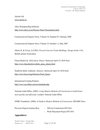 Advanced Construction Technology
                                                                          Course: DT117/4
                                                               Lecturer: Mr. Ruairi Hayden


Alcrete Ltd.
www.alcrete.ie


Allco Waterproofing Solutions
http://www.allco.co.nz/Precast+Panel+Presentation.html


Construction & Property News; Volume 34; Number 07; February 2008


Construction & Property News; Volume 33; Number 11; May 2007


Elliott, K. & Tovey, A (1992). Precast Concrete Frame Buildings: Design Guide. U.K.:
British cement Association


Future Build Ltd. Alltek Spray Plaster. Retrieved April 19, 2010 from
http://www.futurebuild.ie/alltek_spray_plaster.html


Health & Safety Authority. Statistics. Retrieved April 18, 2010 from
http://www.hsa.ie/eng/Statistics/Fatal_Injury/


International Coating Products
http://www.icp-alltek.com/en/standards.php


National Audit Office. (2005). Using Modern Methods of Construction to build homes
more quickly and efficiently. London: National Audit Office


NHBC Foundation. (2006). A Guide to Modern Methods of Construction. IHS BRE Press


Previous Projects Gemma Rice         -   Off-site Construction DT134/4
                                     -   Work Placement Project DT134/4
Appendices:

Student Name: Gemma Rice
Student No:   D05107441               Page 17 of 18
 