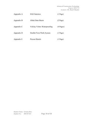 Advanced Construction Technology
                                                                       Course: DT117/4
                                                            Lecturer: Mr. Ruairi Hayden

Appendix A           HAS Statistics                    (1 Page)


Appendix B           Alltek Data Sheets                (2 Page)


Appendix C           Volclay Voltex Waterproofing      (4 Pages)


Appendix D           Double/Twin Walls System          (1 Page)


Appendix E           Precast Details                   (1 Page)




Student Name: Gemma Rice
Student No:   D05107441                Page 18 of 18
 