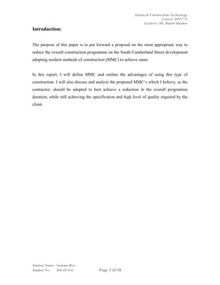 Advanced Construction Technology
                                                                           Course: DT117/4
                                                                Lecturer: Mr. Ruairi Hayden
Introduction:


The purpose of this paper is to put forward a proposal on the most appropriate way to
reduce the overall construction programme on the South Cumberland Street development
adopting modern methods of construction (MMC) to achieve same.


In this report, I will define MMC and outline the advantages of using this type of
construction. I will also discuss and analyse the proposed MMC’s which I believe, as the
contractor, should be adopted to best achieve a reduction in the overall programme
duration, while still achieving the specification and high level of quality required by the
client.




Student Name: Gemma Rice
Student No:   D05107441                Page 3 of 18
 