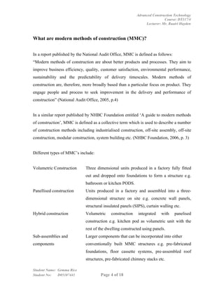 Advanced Construction Technology
                                                                           Course: DT117/4
                                                                Lecturer: Mr. Ruairi Hayden



What are modern methods of construction (MMC)?


In a report published by the National Audit Office, MMC is defined as follows:
“Modern methods of construction are about better products and processes. They aim to
improve business efficiency, quality, customer satisfaction, environmental performance,
sustainability and the predictability of delivery timescales. Modern methods of
construction are, therefore, more broadly based than a particular focus on product. They
engage people and process to seek improvement in the delivery and performance of
construction” (National Audit Office, 2005, p.4)


In a similar report published by NHBC Foundation entitled ‘A guide to modern methods
of construction’, MMC is defined as a collective term which is used to describe a number
of construction methods including industrialised construction, off-site assembly, off-site
construction, modular construction, system building etc. (NHBC Foundation, 2006, p. 3)


Different types of MMC’s include:


Volumetric Construction      Three dimensional units produced in a factory fully fitted
                             out and dropped onto foundations to form a structure e.g.
                             bathroom or kitchen PODS.
Panellised construction      Units produced in a factory and assembled into a three-
                             dimensional structure on site e.g. concrete wall panels,
                             structural insulated panels (SIPS), curtain walling etc.
Hybrid construction          Volumetric     construction    integrated   with    panelised
                             construction e.g. kitchen pod as volumetric unit with the
                             rest of the dwelling constructed using panels.
Sub-assemblies and           Larger components that can be incorporated into either
components                   conventionally built MMC structures e.g. pre-fabricated
                             foundations, floor cassette systems, pre-assembled roof
                             structures, pre-fabricated chimney stacks etc.

Student Name: Gemma Rice
Student No:   D05107441               Page 4 of 18
 
