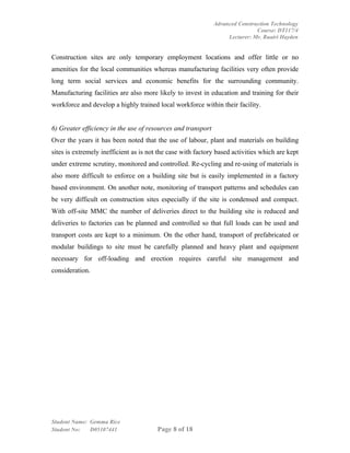 Advanced Construction Technology
                                                                              Course: DT117/4
                                                                   Lecturer: Mr. Ruairi Hayden


Construction sites are only temporary employment locations and offer little or no
amenities for the local communities whereas manufacturing facilities very often provide
long term social services and economic benefits for the surrounding community.
Manufacturing facilities are also more likely to invest in education and training for their
workforce and develop a highly trained local workforce within their facility.


6) Greater efficiency in the use of resources and transport
Over the years it has been noted that the use of labour, plant and materials on building
sites is extremely inefficient as is not the case with factory based activities which are kept
under extreme scrutiny, monitored and controlled. Re-cycling and re-using of materials is
also more difficult to enforce on a building site but is easily implemented in a factory
based environment. On another note, monitoring of transport patterns and schedules can
be very difficult on construction sites especially if the site is condensed and compact.
With off-site MMC the number of deliveries direct to the building site is reduced and
deliveries to factories can be planned and controlled so that full loads can be used and
transport costs are kept to a minimum. On the other hand, transport of prefabricated or
modular buildings to site must be carefully planned and heavy plant and equipment
necessary for off-loading and erection requires careful site management and
consideration.




Student Name: Gemma Rice
Student No:   D05107441                 Page 8 of 18
 
