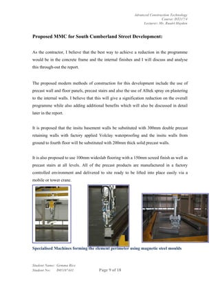 Advanced Construction Technology
                                                                             Course: DT117/4
                                                                  Lecturer: Mr. Ruairi Hayden


Proposed MMC for South Cumberland Street Development:


As the contractor, I believe that the best way to achieve a reduction in the programme
would be in the concrete frame and the internal finishes and I will discuss and analyse
this through-out the report.


The proposed modern methods of construction for this development include the use of
precast wall and floor panels, precast stairs and also the use of Alltek spray on plastering
to the internal walls. I believe that this will give a signification reduction on the overall
programme while also adding additional benefits which will also be discussed in detail
later in the report.


It is proposed that the insitu basement walls be substituted with 300mm double precast
retaining walls with factory applied Volclay waterproofing and the insitu walls from
ground to fourth floor will be substituted with 200mm thick solid precast walls.


It is also proposed to use 100mm wideslab flooring with a 150mm screed finish as well as
precast stairs at all levels. All of the precast products are manufactured in a factory
controlled environment and delivered to site ready to be lifted into place easily via a
mobile or tower crane.




Specialised Machines forming the element perimeter using magnetic steel moulds


Student Name: Gemma Rice
Student No:   D05107441                Page 9 of 18
 