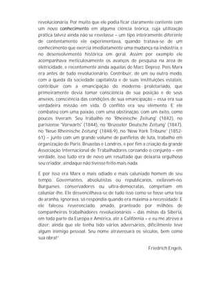 revolucionária. Por muito que ele podia ficar claramente contente com
um novo conhecimento em alguma ciência teórica, cuja utilização
prática talvez ainda não se revelasse – um tipo inteiramente diferente
de contentamento ele experimentava, quando tratava-se de um
conhecimento que exercia imediatamente uma mudança na indústria, e
no desenvolvimento histórica em geral. Assim por exemplo ele
acompanhava meticulosamente os avanços de pesquisa na área de
eletricidade, e recentemente ainda aquelas de Marc Deprez. Pois Marx
era antes de tudo revolucionário. Contribuir, de um ou outro modo,
com a queda da sociedade capitalista e de suas instituições estatais,
contribuir com a emancipação do moderno proletariado, que
primeiramente devia tomar consciência de sua posição e de seus
anseios, consciência das condições de sua emancipação – essa era sua
verdadeira missão em vida. O conflito era seu elemento. E ele
combateu com uma paixão, com uma obstinação, com um êxito, como
poucos tiveram. Seu trabalho no 'Rheinische Zeitung' (1842), no
parisiense 'Vorwärts' (1844), no 'Brüsseler Deutsche Zeitung' (1847),
no 'Neue Rheinische Zeitung' (1848-9), no 'New York Tribune' (1852-
61) – junto com um grande volume de panfletos de luta, trabalho em
organização de Paris, Bruxelas e Londres, e por fim a criação da grande
Associação Internacional de Trabalhadores coroando o conjunto – em
verdade, isso tudo era de novo um resultado que deixaria orgulhoso
seu criador, aindaque não tivesse feito mais nada.

E por isso era Marx o mais odiado e mais caluniado homem de seu
tempo. Governantes, absolutistas ou republicanos, exilavam-no.
Burgueses, conservadores ou ultra-democratas, competiam em
caluniar-lhe. Ele desvencilhava-se de tudo isso como se fosse uma teia
de aranha, ignorava, só respondia quando era máxima a necessidade. E
ele faleceu reverenciado, amado, pranteado por milhões de
companheiros trabalhadores revolucionários – das minas da Sibéria,
em toda parte da Europa e América, até a Califórnia – e eu me atrevo a
dizer: ainda que ele tenha tido vários adversários, dificilmente teve
algum inimigo pessoal. Seu nome atravessará os séculos, bem como
sua obra!”

                                                      Friedrich Engels.
 