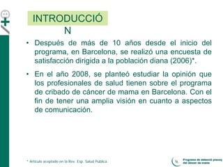 • Después de más de 10 años desde el inicio del
programa, en Barcelona, se realizó una encuesta de
satisfacción dirigida a la población diana (2006)*.
• En el año 2008, se planteó estudiar la opinión que
los profesionales de salud tienen sobre el programa
de cribado de cáncer de mama en Barcelona. Con el
fin de tener una amplia visión en cuanto a aspectos
de comunicación.
INTRODUCCIÓ
N
* Artículo aceptado en la Rev. Esp. Salud Publica.
 