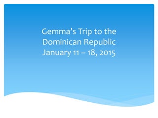 Gemma’s Trip to the
Dominican Republic
January 11 – 18, 2015
 