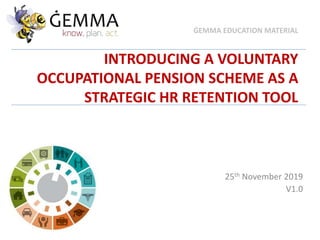 INTRODUCING A VOLUNTARY
OCCUPATIONAL PENSION SCHEME AS A
STRATEGIC HR RETENTION TOOL
25th November 2019
V1.0
ĠEMMA EDUCATION MATERIAL
 