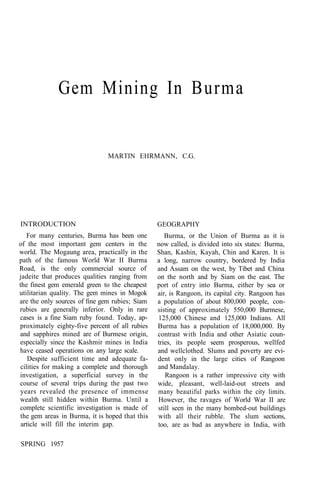 Gem Mining In Burma
MARTIN EHRMANN, C.G.
INTRODUCTION
For many centuries, Burma has been one
of the most important gem centers in the
world. The Mogaung area, practically in the
path of the famous World War II Burma
Road, is the only commercial source of
jadeite that produces qualities ranging from
the finest gem emerald green to the cheapest
utilitarian quality. The gem mines in Mogok
are the only sources of fine gem rubies; Siam
rubies are generally inferior. Only in rare
cases is a fine Siam ruby found. Today, ap-
proximately eighty-five percent of all rubies
and sapphires mined are of Burmese origin,
especially since the Kashmir mines in India
have ceased operations on any large scale.
Despite sufficient time and adequate fa-
cilities for making a complete and thorough
investigation, a superficial survey in the
course of several trips during the past two
years revealed the presence of immense
wealth still hidden within Burma. Until a
complete scientific investigation is made of
the gem areas in Burma, it is hoped that this
article will fill the interim gap.
GEOGRAPHY
Burma, or the Union of Burma as it is
now called, is divided into six states: Burma,
Shan, Kashin, Kayah, Chin and Karen. It is
a long, narrow country, bordered by India
and Assam on the west, by Tibet and China
on the north and by Siam on the east. The
port of entry into Burma, either by sea or
air, is Rangoon, its capital city. Rangoon has
a population of about 800,000 people, con-
sisting of approximately 550,000 Burmese,
125,000 Chinese and 125,000 Indians. All
Burma has a population of 18,000,000. By
contrast with India and other Asiatic coun-
tries, its people seem prosperous, wellfed
and wellclothed. Slums and poverty are evi-
dent only in the large cities of Rangoon
and Mandalay.
Rangoon is a rather impressive city with
wide, pleasant, well-laid-out streets and
many beautiful parks within the city limits.
However, the ravages of World War II are
still seen in the many bombed-out buildings
with all their rubble. The slum sections,
too, are as bad as anywhere in India, with
SPRING 1957
 