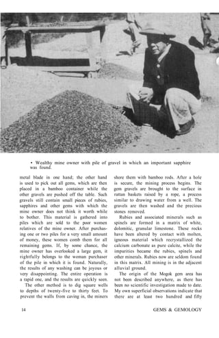 • Wealthy mine owner with pile of gravel in which an important sapphire
was found.
metal blade in one hand; the other hand
is used to pick out all gems, which are then
placed in a bamboo container while the
other gravels are pushed off the table. Such
gravels still contain small pieces of rubies,
sapphires and other gems with which the
mine owner does not think it worth while
to bother. This material is gathered into
piles which are sold to the poor women
relatives of the mine owner. After purchas-
ing one or two piles for a very small amount
of money, these women comb them for all
remaining gems. If, by some chance, the
mine owner has overlooked a large gem, it
rightfully belongs to the woman purchaser
of the pile in which it is found. Naturally,
the results of any washing can be joyous or
very disappointing. The entire operation is
a rapid one, and the results are quickly seen.
The other method is to dig square wells
to depths of twenty-five to thirty feet. To
prevent the walls from caving in, the miners
shore them with bamboo rods. After a hole
is secure, the mining process begins. The
gem gravels are brought to the surface in
rattan baskets raised by a rope, a process
similar to drawing water from a well. The
gravels are then washed and the precious
stones removed.
Rubies and associated minerals such as
spinels are formed in a matrix of white,
dolomitic, granular limestone. These rocks
have been altered by contact with molten,
igneous material which recrystallized the
calcium carbonate as pure calcite, while the
impurities became the rubies, spinels and
other minerals. Rubies now are seldom found
in this matrix. All mining is in the adjacent
alluvial ground.
The origin of the Mogok gem area has
not been described anywhere, as there has
been no scientific investigation made to date.
My own superficial observations indicate that
there are at least two hundred and fifty
14 GEMS & GEMOLOGY
 