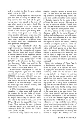 land to negotiate the first five-year contract,
which expired in 1895.
Scientific mining began and several geolo-
gists were sent to survey the Mogok area.
They reported that the bulk of the gem-
bearing gravel was located in the center of
town where most of the natives lived. The
company negotiated with the owners of
these properties and bought all the huts
located in the surveyed gem-bearing beds.
The natives were given new homes or,
where possible, old homes were moved to
new locations hacked out in nearby jungles.
These moves presented no problems, since
the natives were well compensated and
were promised employment.
Mining began immediately after the
people were moved. Electricity was brought
to Mogok with the construction of a power
plant. Digging began and several millions
of dollars worth of rubies, sapphires, spinels
and other gems were mined. A single ruby
of fabulous size, purportedly worth
$100,000 (a lot of money in those days),
was discovered. Profits were good for the
first contract. The company and townspeople
were happy with the new way of life.
As the contract had expired, in 1896 the
company negotiated again with the British
Government and agreed to pay a tax of
3,150,000 kyats (about $800,000) plus one-
fifth of the total profits for fourteen years.
This contract included all the mines within
a radius of ten miles of Mogok. Those were
the boom days with everyone working and
much money in circulation.
In 1906, the company extended its mining
operations to other areas and bought all
the property in the city limits of Mogok,
again moving homes to new sites. The origi-
nal Mogok area is today the site of a beau-
tiful lake in the center of town. Also, about
1906, a 42-carat fine pigeon-blood ruby was
found. After cutting, the ruby, weighing
twenty-two carats, was purchased by an
Indian gem dealer, M. Chodilla, for 300,000
kyats (over.$100,000).
Because of heavy rainfall and much ex-
cavating, pumping became a serious prob-
lem. The hole would fill and stop all min-
ing operations during the rainy season. Ex-
perts from London solved the water problem
by building tunnels for the water to flow
off from the hole; however, this proved to
be only a temporary solution. Tunnels cost-
ing $200,000 were built into the mountains
but after a year the same problem arose.
In 1914, affairs of the company began
changing rapidly for the worse. Because of
stealing, technical problems and wide exten-
sions, large sums of money were lost. Oper-
tions were continued, however, until 1922,
the expiration date of the contract, marking
cessation of company operation. Some per-
sonnel remained until 1928, working pri-
vately with local people on a half-share
basis. On August 28, 1928, this group at-
tempted to remove the water from big tun-
nels in order to empty the big hole. That
venture culminated in disaster as the moun-
tain side caved in; nevertheless, gem mining
continued.
Before the beginning of World War I,
an Englishman named Albert Ramsay
settled in Mogok as a lapidary and dealt
in rough gems. His alert and inventive mind
eventually made him the saviour of the
mining industry in Mogok. In previous
years, only the clear rubies, sapphires and
spinels had been sought. Such stones were
not too plentiful, especially those of facet-
ing quality. Mr. Ramsay began experiment-
ing with translucent varieties of rubies and
sapphires and found that by cutting certain
of these crystals with the base perpendicular
to the crystal axis, a star was formed. Here-
tofore, such material had been ignored as
having no market value. After his discovery
of the star, Mr. Ramsay began buying all
the material he could obtain and cut it into
cabochons showing wonderful stars. It took
him a long time to convince the jewelers of
Europe and America that this type of stone
would gain favor with the gem-loving pub-
lic, but he finally succeeded and mining was
revived in Mogok. Mr. Ramsay also con-
18 GEMS & GEMOLOGY
 