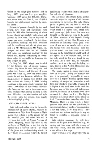 tinued in the rough-gem business and in
May, 1929, purchased a gem sapphire
weighing 1029 carats for $30,000. Thirty-
two pieces were cut from it, one of which
brought the total amount paid for the origi-
nal stone.
Because of pressure brought by the local
people, new rules and regulations were
made in 1950 when homesteading of mines
began. Claims were made by individuals and
granted by the Crown. The tax levy was 10
rupees per miner employed. By this time,
all company holdings had been abolished
and the machinery and electric plant were
sold to a Mr. Morgan and a Mr. Nicols. Mr.
Morgan has since died, but Mr. Nichols
still carries on, supplying electricity to the
whole area. Secrecy surrounding all opera-
tions makes it impossible to determine the
total output of gems.
On May 7th, 1942, Mogok was invaded
by the Japanese and all mining stopped.
Miners dug holes in their backyards and
under their homes and discovered many
gems. On March 15, 1945, the British army
moved in and the Japanese withdrew. The
independence of Burma from British rule
was declared on January 5, 1948. Mining
continues in the same primitive manner, but
about 1200 mines are now owned individu-
ally. Some are just two- to three-man opera-
tions, whereas others employ as many as fifty
men. All miners are shareholders and split
the profits with the owners, thus largely
eliminating high grading.
JADE AND AMBER MINES
Both jade and amber occur in the north-
ernmost part of Upper Burma, reached by
a once-a-week flight from Rangoon to Myit-
kyina. This village is in the eastern part of
the so-called jade and amber belt and is
very near the border of Yunan Province of
China. Mogaung, about fifty miles to the
northwest of Myitkyina, is the last city in
Burma with a railroad station. The center
of the jade- and amber-mining district is
the village of Mogaung, where the largest
deposits are found within a radius of seventy-
five miles in all directions.
The jade mines of northern Burma contain
the most important deposits of this interest-
ing material in the world. The early Chinese
prized it greatly and are said to have be-
lieved that jade possessed magical qualities
which made it a sacred stone. Three thou-
sand years ago, jade from this area was
brought via the caravan route to the center
of China. Members of the Imperial Family
and the nobility of the Chou Dynasty wore
ornaments of delicately carved jade. Wea-
pons of war such as swords, sabres, spears
and knives were also fashioned from this
precious stone. Jade was even buried with
the dead in the belief that it would ward off
evil spirits. It is no wonder, then, that all
the jade mined in this area found its way
to China. At a later date, its wonderful
qualities, such as color and durability, be-
came known in the Western Hemisphere and
the demand increased greatly.
The jadeite region is almost inaccessible
most of the year. During the monsoon sea-
son, it is practically impossible to reach,
since it is a highly dissected upland region
consisting of ranges of mountains which
form the Chindwin-Irrawaddy Watershed. It
is higher in the north than in the south and
Tawman, one of the principal jade-mining
districts, is situated on a plateau about three
thousand feet above sea level. The highest
mountain is Loimye, about a mile above sea
level. Tawman is about sixty-five miles from
Mogaung. There is a road which is barely
passable even under the best conditions, so
the most satisfactory mode of transportation,
if not the fastest, is by mule truck. These
conditions are serious handicaps in any at-
tempt to complete a geological survey of
the area.
Jade mining progresses for only three
months of the year, from March to May. All
mining activities cease with the coming of
the rainy season, since the shafts fill with
water within a few days.
Many workings were observed by the au-
SPRING 1957 19
 
