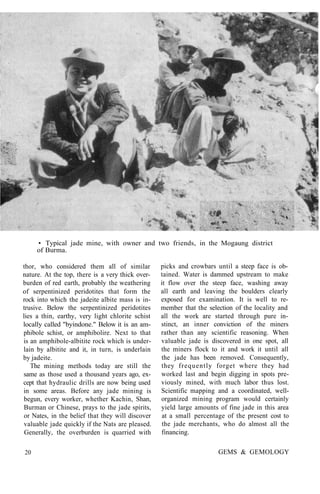 • Typical jade mine, with owner and two friends, in the Mogaung district
of Burma.
thor, who considered them all of similar
nature. At the top, there is a very thick over-
burden of red earth, probably the weathering
of serpentinized peridotites that form the
rock into which the jadeite albite mass is in-
trusive. Below the serpentinized peridotites
lies a thin, earthy, very light chlorite schist
locally called "byindone." Below it is an am-
phibole schist, or amphibolire. Next to that
is an amphibole-albitite rock which is under-
lain by albitite and it, in turn, is underlain
by jadeite.
The mining methods today are still the
same as those used a thousand years ago, ex-
cept that hydraulic drills are now being used
in some areas. Before any jade mining is
begun, every worker, whether Kachin, Shan,
Burman or Chinese, prays to the jade spirits,
or Nates, in the belief that they will discover
valuable jade quickly if the Nats are pleased.
Generally, the overburden is quarried with
picks and crowbars until a steep face is ob-
tained. Water is dammed upstream to make
it flow over the steep face, washing away
all earth and leaving the boulders clearly
exposed for examination. It is well to re-
member that the selection of the locality and
all the work are started through pure in-
stinct, an inner conviction of the miners
rather than any scientific reasoning. When
valuable jade is discovered in one spot, all
the miners flock to it and work it until all
the jade has been removed. Consequently,
they frequently forget where they had
worked last and begin digging in spots pre-
viously mined, with much labor thus lost.
Scientific mapping and a coordinated, well-
organized mining program would certainly
yield large amounts of fine jade in this area
at a small percentage of the present cost to
the jade merchants, who do almost all the
financing.
20 GEMS & GEMOLOGY
 