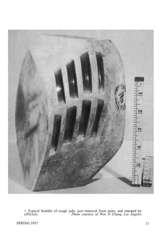 • Typical boulder of rough jade, just removed from mine, and stamped by
officials. Photo courtesy of Wen Ti Chang, Los Angeles
SPRING 1957 21
 