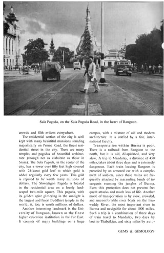 Sula Pagoda, on the Sula Pagoda Road, in the heart of Rangoon.
crowds and filth evident everywhere.
The residential section of the city is well
kept with many beautiful mansions standing
majestically on Prome Road, the finest resi-
dential street in the city. There are many
temples and pagodas of beautiful architec-
ture (though not as elaborate as those in
Siam). The Sula Pagoda, in the center of the
city, has a tower over fifty feet high covered
with 24-karat gold leaf to which gold is
added regularly every few years. This gold
is reputed to be worth many millions of
dollars. The Shwedagon Pagoda is located
in the residential area on a lovely land-
scaped two-mile square. This pagoda, with
its golden spire glittering in the sunlight is
the largest and finest Buddhist temple in the
world; it, too, is worth millions of dollars.
Another interesting landmark is the Uni-
versity of Rangoon, known as the finest
higher education institution in the Far East.
It consists of many buildings on a huge
campus, with a mixture of old and modern
architecture. It is staffed by a fine, inter-
national faculty.
Transportation within Burma is poor.
There is a railroad from Rangoon to the
north, but it is old, dilapidated, and very
slow. A trip to Mandalay, a distance of 450
miles, takes about three days and is extremely
dangerous. Each train leaving Rangoon is
preceded by an armored car with a comple-
ment of soldiers, since these trains are fre-
quently attacked by marauding bands of in-
surgents roaming the jungles of Burma.
Even this protection does not prevent fre-
quent attacks and much loss of life. Another
mode of transportation is by slow, crowded,
and uncomfortable river boats on the Irra-
waddy River, the most important river in
Burma and navigable for about 1000 miles.
Such a trip is a combination of three days
of train travel to Mandalay, two days by
boat to Thabeikian, and sixty miles by auto-
GEMS & GEMOLOGY
 