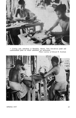 • Cutting jade cabochons in Mandalay, Burma. Note foot-driven pedal and
carborundum plate on which cabochons are preformed.
Photo courtesy of Edward R. Swoboda
SPRING 1957 23
 