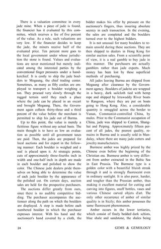 There is a valuation committee in every
jade mine. When a piece of jade is found,
the financier has it evaluated by this com-
mittee, which receives a fee of five percent
of the value. As a rule, such valuations are
very low. If the financier decides to keep
the jade, the miners receive half of the
evaluated price. Ten percent more goes to
the local government under whose jurisdic-
tion the stone is found. Values and evalua-
tions are never mentioned but merely indi-
cated among the interested parties by the
conventional finger pressures under a hand-
kerchief. It is costly to ship the jade boul-
ders to Mogaung, the chief trading center.
Sometimes, as many as fifty coolies are em-
ployed to transport a boulder weighing a
ton. They proceed very slowly through the
rugged terrain until they reach a place
where the jade can be placed in an oxcart
and brought Mogaung. There, the Govern-
ment again collects thirty-three and a third
percent of the value before the merchant is
permitted to ship his jade out of Burma.
Up to this point, the value is merely a
fictitious figure without any actual basis. The
main thought is to have as low an evalua-
tion as possible until all government taxes
are paid. Then, the jades are prepared for
local auctions and for export in the follow-
ing manner: Each boulder is weighed and a
seal is placed upon it. At strategic points,
cuts of approximately three-fourths inch in
width and one-half inch in depth are made
in each boulder and polished to show the
color. The Chinese jade dealers pride them-
selves on being able to determine the value
of each jade boulder by the appearance of
the polished cut. On certain days, auction
sales are held for the prospective purchasers.
The auctions differ greatly from ours,
since there is no audible competitive bid-
ding. The purchaser accompanies the auc-
tioneer along the path on which the boulders
are displayed. A stop is made before each
numbered boulder in which the purchaser
expresses interest. With his hand and the
auctioneer's hand covered by a cloth, the
bidder makes his offer by pressure on the
auctioneer's fingers, thus insuring absolute
secrecy in each transaction. In the evening,
the sales are completed and the boulders
turned over to the highest bidders.
It is not unusual for many boulders to re-
main unsold during these auctions. They are
then shipped to dealers in Hong Kong for
similar auction sales. From a scientific point
of view, it is a real gamble to buy jade in
this manner. The purchasers are actually
gamblers rather than jade experts. Much
money has been lost by these superficial
methods of purchasing.
All jades leaving Burma are shipped from
Mogaung after clearance by the Govern-
ment agency. Boulders of jadeite are wrapped
in a heavy, dark sailcloth tied with hemp
rope and shipped by Irrawaddy River boats
to Rangoon, where they are put on boats
going to Hong Kong. Also, a considerable
quantity is smuggled across the border to
Yunan, Communist-controlled China, by
mules. Prior to the Communist occupation of
China, jade was shipped to Canton, Shang-
hai and Peiping. Approximately fifteen per-
cent of all jades, the poorest quality, re-
mains in Burma and is usually sold in Man-
dalay, where there are many jade cutters and
jewelry manufacturers.
Burmese amber was highly prized by the
Chinese even before the beginning of the
Christian era. Burmese amber is very differ-
ent from amber extracted in the Baltic Sea
in East Prussia. The Burmese type is a
golden color with a beautiful bluish streak
through it and is strongly fluorescent even
in ordinary sunlight. It is also purer, harder,
and tougher than the Prussian amber, thus
making it excellent material for cutting and
carving into figures, snuff bottles, vases and
various Chinese carved objets d'art. The
only other occurrence of amber of similar
quality is in Sicily; this amber possesses the
same fluorescent phenomenon.
Amber occurs in the lower tertiaries,
which consist of finely bedded dark schists,
blue shale and sandstone, the shales being
24 GEMS & GEMOLOGY
 