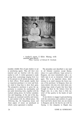 • Author's agent, U Khin Maung, with
assorted gem gravel.
Photo courtesy of Edward R. Swoboda
mended, reliable firm of gem dealers to act
as purchasing agents. They sell their own
material and are familiar with the entire
market as well. A verbal agreement is made
giving them a percentage ranging from two
to five percent on all outside purchases made
in their offices. Word spreads rapidly that
an important purchaser is in town and brok-
ers stand in long lines to show their gems.
The prospective purchaser is given the op-
portunity to examine the merchandise and
put aside interesting items, together with the
marked asking prices, for further considera-
tion and bargaining. At the end of the day,
the gems are examined carefully and leisure-
ly and marked with the offered prices. The
following day, the bargaining ensues and
those papers of stones are purchased on
which a price agreement is reached.
The procedure just described is one used
in all Oriental countries except Burma,
where it is quite different. Upon arrival in
Rangoon, one must immediately seek a re-
liable man to act as interpreter, broker and
agent. This is an important choice, deter-
mining in no small measure the future suc-
cess of the purchaser. In Rangoon, there are
many dealers who also own retail stores con-
taining large stocks of gems that have been
brought to them by the brokers from the
Mogok area. As a rule, there is little ma-
terial of fine quality in the hands of such
dealers.
If one desires to engage in gem purchasing
with the convenience and comforts of a good
hotel and fairly decent food, one can remain
in Rangoon and do the best he can with his
buying. A few telegrams to Mogok may
26 GEMS & GEMOLOGY
 