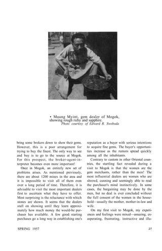 • Maung Myint, gem dealer of Mogok,
showing rough ruby and sapphire.
Photo courtesy of Edward R. Swoboda
bring some brokers down to show their gems.
However, this is a poor arrangement for
trying to buy the finest. The only way to see
and buy is to go to the source at Mogok.
For this prospect, the broker-agent-in-
terpreter becomes even more important!
Once in Mogok, an entirely new set of
problems arises. As mentioned previously,
there are about 1200 mines in the area and
it is impossible to visit all of them even
over a long period of time. Therefore, it is
advisable to visit the most important dealers
first to ascertain what they have to offer.
Most surprising is the reluctance with which
stones are shown. It seems that the dealers
stall on showing until they learn approxi-
mately how much money the would-be pur-
chaser has available. A few good: starting
purchases go a long way in establishing one's
reputation as a buyer with serious intentions
to acquire fine gems. The buyer's opportuni-
ties increase as the rumors spread quickly
among all the inhabitants.
Contrary to custom in other Oriental coun-
tries, the startling fact revealed during a
visit to Mogok is that the women are the
gem merchants, rather than the men! The
most influential dealers are women who are
shrewd, cunning and seemingly able to read
the purchaser's mind instinctively. In some
cases, the bargaining may be done by the
men, but no deal is ever concluded without
the full consent of the women in the house-
hold—usually the mother, mother-in-law and
wife.
On my first visit to Mogok, my experi-
ences and feelings were mixed—amazing, ex-
asperating, frustrating, instructive and illu-
SPRING 1957 27
 
