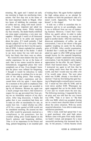 minating. My agent and I started out early
one morning to begin my purchasing trans-
actions. Our first stop was at the home of
the most important dealer in Mogok. After
two hours of imbibing the customary cups
of coffee and tea, along with much conver-
sation, I became impatient and asked my
agent about seeing stones. While studying
my face intently, the dealer finally exhibited
one stone paper containing a very poor star
sapphire. Although I wasn't at all interested
in it, I wanted to be polite and inquired
about the price. If I recall correctly, I had
already judged $25 to be a fair price. When
my agent informed me that it was the equiva-
lent of $500, I almost exploded but casually
tossed the stone back to the dealer. I asked
to see more stones but was told most po-
litely but firmly that there were no others.
We visited five more dealers that day with
similar experiences for me at the home of
each. One or two stones would be shown at
tremendously exaggerated prices that were
completely out of line. Even though I knew
that the prices were inflated for bargaining,
I thought it would be ridiculous to make
offers amounting to perhaps five to ten per-
cent of the asking prices. That evening, I
went over the day's experiences and dis-
cussed them with my agent. I must digress
for a moment at this point to emphasize that
great reverence and respect are accorded to
age by all Burmese. Because my agent was
a much younger man than I, that instinctive
respect for my age prevented him from giv-
ing me an immediate analysis of my day's
errors. After long discussion, I finally did
gather that it was considered bad -form not
to make an offer on merchandise for sale, no
matter how low. I asked whether my offer
of $2 for a stone quoted at $100 would not
be considered insulting. He assured me that
any offer would be graciously received as a
compliment to the gemstones, but the
eventual selling price would depend on the
buyer's patience and bargaining abilities.
Time is of no importance in the Orient and
long, patient bargaining is an essential part
of trading there. My agent further explained
the high asking prices as an attempt by
the dealers to learn the purchaser's idea of a
stone's worth. Apparently, "Let the buyer
beware" is the slogan!
It took me a while to assimilate this in-
formation and try to act accordingly, since
it was so different from our way of conduct-
ing business. However, I knew that I must
follow my agent's advice in order to make
progress. The next morning, we started out
again to another dealer. After the usual long-
drawn-out preliminaries of coffee, tea and
conversation, I was at last shown a fine gem
sapphire weighing six carats for the asking
price of $3,000. After careful examination,
I decided that I could pay $600 for it and
asked my agent to offer $300 giving myself
enough leeway for the expected bargaining.
Although I couldn't understand the ensuing
conversation, I saw the dealer's smile express
appreciation for the offer. He said "Quarre,"
which I had learned means, "Too far apart."
I instructed my agent to tell him that he
was asking much more than the stone was
worth, and that I would raise my offer a bit
if he would come down. The next price
asked was $1,000, already a two-thirds re-
duction ! I had my first feeling that gem buy-
ing in Mogok might eventually prove success-
ful. I raised my first offer by $100, and he
went down another $100. Whereupon my
agent suggested that we let the dealer think
it over and we would return the next day.
The following morning, I requested the low-
est price and was told that the very lowest
was $700, "Take it or leave it," My final
offer was $600, which was accepted, leaving
me in a much more cheerful frame of mind
about the entire situation. With my newly
acquired education, I was able to make many
satisfactory purchases.
After a week, word had spread that I was
a good purchaser who paid high prices.
Brokers came with gems from many dealers
we hadn't visited, and prospects for a most
successful purchasing trip increased day by
day. In the process, I slowly became aware
28 GEMS & GEMOLOGY
 