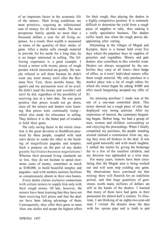 of an important factor in the economic life
of the miners. Their living conditions are
most primitive, requiring an infinitesimal
sum of money for all their needs. The most
prosperous family spends no more than a
thousand dollars a year for all living ex-
penses. As a result, their wealth is measured
in terms of the quantity of their stocks of
gems. After a dealer sells enough material
to provide for his needs for a long time, he
is no longer interested in selling. The fol-
lowing experience is a good example. I
found a miner with twenty pieces of rough
peridot which interested me greatly. He sim-
ply refused to sell them because he didn't
want any more money until after the Bur-
mese New Year, three months hence. My
agent's and my persuasion were of no avail.
He didn't need the money and wouldn't sell
until he did, regardless of the possibility of
receiving less at a later date. He was quite
positive that prices would not go down,
since all the miners and dealers were learn-
ing that prices were continually rising—
which also made for reluctance in selling.
They believe it is the better part of wisdom
to hold their gems.
The only saving factor in the whole situa-
tion is the great devotion to Buddhism prac-
ticed by these people, coupled with each
one's desire to outdo the other in the build-
ing of magnificent pagodas and temples.
Such a purpose on the part of any dealer
greatly facilitates business negotiations !
Whereas their personal living standards are
so low, they do not hesitate to spend enor-
mous sums of money, sometimes as much
as $100,000, to build beautiful temples and
pagodas—and with modern sanitary facilities
so conspicuously absent in their own homes.
Every dealer claims exclusive connections
with certain miners to supply him only with
their rough stones. Of late, however, the
miners have been learning that they have not
been receiving full prices and that the deal-
ers have been taking advantage of them.
Consequently, they offer their gems to more
than one dealer and accept the highest offers
for their rough, thus placing the dealers in
a highly competitive position. It is extremely
difficult to determine the yield from a rough
piece of sapphire or ruby, thus making it
a really speculative business. The dealers
suffer much loss when the rough proves dis-
appointing after cutting.
Alternating in the villages of Mogok and
Kyatpin, there is a bazaar held every five
days where the populace buys its supplies of
groceries and vegetables. Miners and gem
dealers also contribute to this colorful event.
Dealers are always recognized by the um-
brellas they carry at all times—their badge
of office, as it were! Individual miners offer
them rough material. My only purchase in a
market place was a lot of rough rubies for
which the miner began by asking $1000 and
after much bargaining accepted my offer of
$1.
An amusing purchase I made was at the
site of a one-man controlled ditch. This
miner showed me a rough piece of ruby that
displayed very strong asterism. After my
expression of interest, the customary bargain-
ing began. Before long, we had a group of
men, women and children surrounding us
and enjoying the proceedings. When I finally
completed my purchase, the people standing
around claimed a commission from me, say-
ing they were all brokers in the deal. It was
said good naturedly and with much laughter.
I settled the matter by giving the brokerage
fee to a few of the smallest children, and
my decision was applauded as a wise man.
For many years, rumors have been circu-
lating that the Mogok area is being worked
out and will soon stop yielding any gems.
My observations have convinced me that
mining there will flourish for an indefinite
period, and that huge quantities of gem-
stones worth many millions of dollars are
still in the hands of the dealers. I learned
that many of them have had gems in their
possession for almost half a century. To illus-
trate, I am thinking of an eighty-two-year-old
man I visited. He dreams away the days
with his opium pipe and is loath to part
SPRING 1957
 