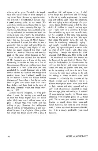 with any of his gems. The dealers in Mogok
have been unsuccessful in their attempts to
buy one of them. Because my agent's mother
was a friend of the old man, I thought I had
a good starting point in my quest. We
visited one morning and found the old man
squatting in a corner smoking his pipe. For
four hours, talk flowed back and forth with-
out any reference to .business—we were en-
joying a social visit. Finally, the conversation
veered to the topic of gems and, most fortu-
nately for me, the name of Albert Ramsay
was mentioned. It seems that when he was a
youngster, the old man had worked for Mr.
Ramsay and thought very highly of him.
When my agent informed him that I had
known Mr. Ramsay (since we had been lo-
cated in the same office building in New
York), the old man declared that any friend
of Mr. Ramsay's was a friend of his; and,
eventually, he decided to show me a few of
his gemstones. He never exhibited more than
one stone at a time. After each deal was
concluded, he would disappear into a little
cubicle covered by a curtain and emerge with
another stone. How I wished I could peek
at the treasure I knew was hidden behind
that curtain! Rumor had it that the old man's
stock of gems was worth more than a mil-
lion dollars and dated back to the time of
the Ruby Company, which had ceased activi-
ties in 1922.
Almost without exception, in every pur-
chase I made, the starting price asked was
at least ten times higher than the actual
value. Only once was I offered stones at a
price I thought they were worth and was
willing to pay. However, that willingness
almost cost me my reputation as a gem mer-
chant! It was a box of spinels of fine quality
for which the dealer asked $300, a price I
considered fair and agreed to pay. I shall
never forget his expression and the change
in him at my ready acquiescence. He turned
pale and told my agent I must be a smart one
who was trying to take advantage of a poor,
simple dealer. He threatened to tell the other
dealers I couldn't be trusted; and my agent
and I were really in a dilemma. I thought
fast and said to my agent that the offer need
not be accepted, at the same time passing
the box of spinels back to him. My agent
then made the proper move. He took the
blame in translating incorrectly, saying I
had merely repeated the dealer's statement
of price. My agent whispered to me to make
an offer of $150, which I did. After some
bargaining, I bought the spinels for $200,
absolved of all blame and $100 to the good!
As mentioned previously, the women are
the bosses of the gem trade in Mogok. They
have the final decision in all transactions in-
volving the larger and more important
stones, but they do consult their men, who
are in partnership with them in such deals.
However, the men have nothing to do with
the trading in stones of small sizes. Such
business is exclusively the province of the
Mogok women and a lucrative one it is.
Women throughout Burma wear jewel studs
in their blouses and other apparel and are
very fond of gemstones mounted in brace-
lets, earrings, pins and necklaces. A number
of manufacturing jewelers in Mogok make
attractive well-designed pieces in 22-karat
gold. The women gem dealers consider the
trading in small stones their bread-and-
butter business; but from my own observa-
tions, I would say that it keeps them in cake,
too! It is a steady, profitable, year-round
business.
30 GEMS & GEMOLOGY
 