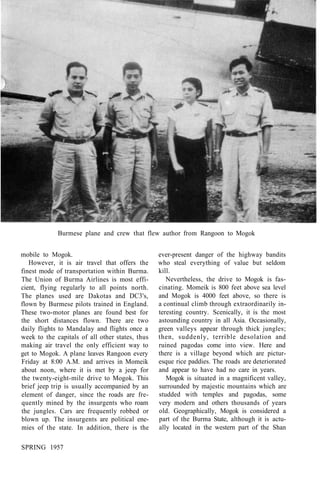 Burmese plane and crew that flew author from Rangoon to Mogok
mobile to Mogok.
However, it is air travel that offers the
finest mode of transportation within Burma.
The Union of Burma Airlines is most effi-
cient, flying regularly to all points north.
The planes used are Dakotas and DC3's,
flown by Burmese pilots trained in England.
These two-motor planes are found best for
the short distances flown. There are two
daily flights to Mandalay and flights once a
week to the capitals of all other states, thus
making air travel the only efficient way to
get to Mogok. A plane leaves Rangoon every
Friday at 8:00 A.M. and arrives in Momeik
about noon, where it is met by a jeep for
the twenty-eight-mile drive to Mogok. This
brief jeep trip is usually accompanied by an
element of danger, since the roads are fre-
quently mined by the insurgents who roam
the jungles. Cars are frequently robbed or
blown up. The insurgents are political ene-
mies of the state. In addition, there is the
ever-present danger of the highway bandits
who steal everything of value but seldom
kill.
Nevertheless, the drive to Mogok is fas-
cinating. Momeik is 800 feet above sea level
and Mogok is 4000 feet above, so there is
a continual climb through extraordinarily in-
teresting country. Scenically, it is the most
astounding country in all Asia. Occasionally,
green valleys appear through thick jungles;
then, suddenly, terrible desolation and
ruined pagodas come into view. Here and
there is a village beyond which are pictur-
esque rice paddies. The roads are deteriorated
and appear to have had no care in years.
Mogok is situated in a magnificent valley,
surrounded by majestic mountains which are
studded with temples and pagodas, some
very modern and others thousands of years
old. Geographically, Mogok is considered a
part of the Burma State, although it is actu-
ally located in the western part of the Shan
SPRING 1957
 
