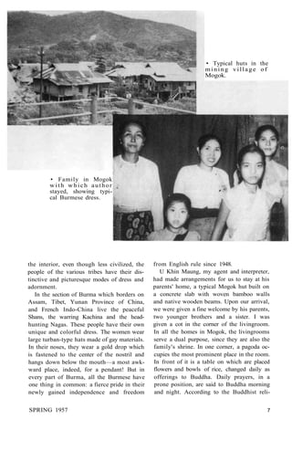 • Typical huts in the
mining village of
Mogok.
• Family in Mogok
with which author
stayed, showing typi-
cal Burmese dress.
the interior, even though less civilized, the
people of the various tribes have their dis-
tinctive and picturesque modes of dress and
adornment.
In the section of Burma which borders on
Assam, Tibet, Yunan Province of China,
and French Indo-China live the peaceful
Shans, the warring Kachina and the head-
hunting Nagas. These people have their own
unique and colorful dress. The women wear
large turban-type hats made of gay materials.
In their noses, they wear a gold drop which
is fastened to the center of the nostril and
hangs down below the mouth—a most awk-
ward place, indeed, for a pendant! But in
every part of Burma, all the Burmese have
one thing in common: a fierce pride in their
newly gained independence and freedom
from English rule since 1948.
U Khin Maung, my agent and interpreter,
had made arrangements for us to stay at his
parents' home, a typical Mogok hut built on
a concrete slab with woven bamboo walls
and native wooden beams. Upon our arrival,
we were given a fine welcome by his parents,
two younger brothers and a sister. I was
given a cot in the corner of the livingroom.
In all the homes in Mogok, the livingrooms
serve a dual purpose, since they are also the
family's shrine. In one corner, a pagoda oc-
cupies the most prominent place in the room.
In front of it is a table on which are placed
flowers and bowls of rice, changed daily as
offerings to Buddha. Daily prayers, in a
prone position, are said to Buddha morning
and night. According to the Buddhist reli-
SPRING 1957 7
 