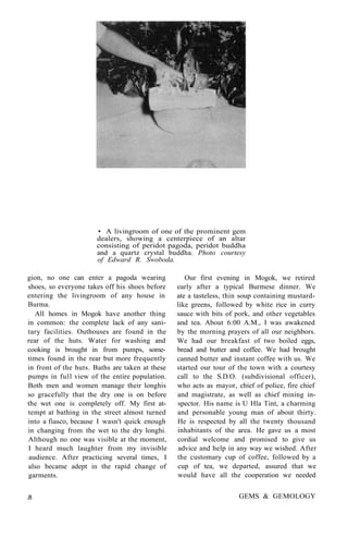 • A livingroom of one of the prominent gem
dealers, showing a centerpiece of an altar
consisting of peridot pagoda, peridot buddha
and a quartz crystal buddha. Photo courtesy
of Edward R. Swoboda.
gion, no one can enter a pagoda wearing
shoes, so everyone takes off his shoes before
entering the livingroom of any house in
Burma.
All homes in Mogok have another thing
in common: the complete lack of any sani-
tary facilities. Outhouses are found in the
rear of the huts. Water for washing and
cooking is brought in from pumps, some-
times found in the rear but more frequently
in front of the huts. Baths are taken at these
pumps in full view of the entire population.
Both men and women manage their longhis
so gracefully that the dry one is on before
the wet one is completely off. My first at-
tempt at bathing in the street almost turned
into a fiasco, because I wasn't quick enough
in changing from the wet to the dry longhi.
Although no one was visible at the moment,
I heard much laughter from my invisible
audience. After practicing several times, I
also became adept in the rapid change of
garments.
Our first evening in Mogok, we retired
early after a typical Burmese dinner. We
ate a tasteless, thin soup containing mustard-
like greens, followed by white rice in curry
sauce with bits of pork, and other vegetables
and tea. About 6:00 A.M., I was awakened
by the morning prayers of all our neighbors.
We had our breakfast of two boiled eggs,
bread and butter and coffee. We had brought
canned butter and instant coffee with us. We
started our tour of the town with a courtesy
call to the S.D.O. (subdivisional officer),
who acts as mayor, chief of police, fire chief
and magistrate, as well as chief mining in-
spector. His name is U Hla Tint, a charming
and personable young man of about thirty.
He is respected by all the twenty thousand
inhabitants of the area. He gave us a most
cordial welcome and promised to give us
advice and help in any way we wished. After
the customary cup of coffee, followed by a
cup of tea, we departed, assured that we
would have all the cooperation we needed
.8 GEMS & GEMOLOGY
 