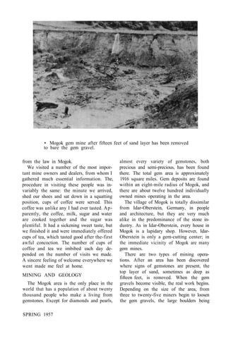 • Mogok gem mine after fifteen feet of sand layer has been removed
to bare the gem gravel.
from the law in Mogok.
We visited a number of the most impor-
tant mine owners and dealers, from whom I
gathered much essential information. The,
procedure in visiting these people was in-
variably the same: the minute we arrived,
shed our shoes and sat down in a squatting
position, cups of coffee were served. This
coffee was unlike any I had ever tasted. Ap-
parently, the coffee, milk, sugar and water
are cooked together and the sugar was
plentiful. It had a sickening sweet taste, but
we finished it and were immediately offered
cups of tea, which tasted good after the-first
awful concoction. The number of cups of
coffee and tea we imbibed each day de-
pended on the number of visits we made.
A sincere feeling of welcome everywhere we
went made me feel at home.
MINING AND GEOLOGY
The Mogok area is the only place in the
world that has a population of about twenty
thousand people who make a living from
gemstones. Except for diamonds and pearls,
almost every variety of gemstones, both
precious and semi-precious, has been found
there. The total gem area is approximately
1916 square miles. Gem deposits are found
within an eight-mile radius of Mogok, and
there are about twelve hundred individually
owned mines operating in the area.
The village of Mogok is totally dissimilar
from Idar-Oberstein, Germany, in people
and architecture, but they are very much
alike in the predominance of the stone in-
dustry. As in Idar-Oberstein, every house in
Mogok is a lapidary shop. However, Idar-
Oberstein is only a gem-cutting center; in
the immediate vicinity of Mogok are many
gem mines.
There are two types of mining opera-
tions. After an area has been discovered
where signs of gemstones are present, the
top layer of sand, sometimes as deep as
fifteen feet, is removed. When the gem
gravels become visible, the real work begins.
Depending on the size of the area, from
three to twenty-five miners begin to loosen
the gem gravels, the large boulders being
SPRING 1957
 