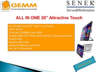 ALL IN ONE 20” Attractive Touch
ALL IN ONE Senek 20” Touch o non Touch
Intel® 1037U
2 slot per SODIMM, max 16GB
Display Wide 19,5” Multi Touch Screen 10 punti capacitivo
4 porte USB
Modulo Web CAM
Lettore di Memory card 4in1
Lan, Wi-Fi, Bluetooth
 