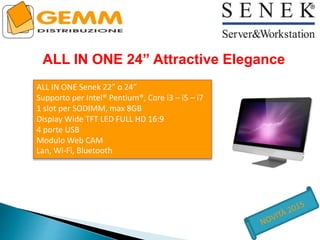 ALL IN ONE 24” Attractive Elegance
ALL IN ONE Senek 22” o 24”
Supporto per Intel® Pentium®, Core i3 – i5 – i7
1 slot per SODIMM, max 8GB
Display Wide TFT LED FULL HD 16:9
4 porte USB
Modulo Web CAM
Lan, Wi-Fi, Bluetooth
 