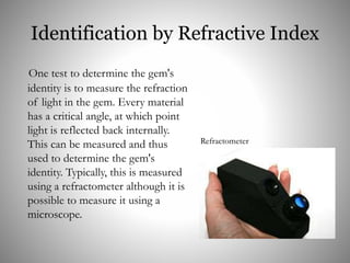 Identification by Refractive Index
One test to determine the gem's
identity is to measure the refraction
of light in the gem. Every material
has a critical angle, at which point
light is reflected back internally.
This can be measured and thus
used to determine the gem's
identity. Typically, this is measured
using a refractometer although it is
possible to measure it using a
microscope.
Refractometer
 