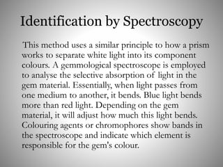 Identification by Spectroscopy
This method uses a similar principle to how a prism
works to separate white light into its component
colours. A gemmological spectroscope is employed
to analyse the selective absorption of light in the
gem material. Essentially, when light passes from
one medium to another, it bends. Blue light bends
more than red light. Depending on the gem
material, it will adjust how much this light bends.
Colouring agents or chromophores show bands in
the spectroscope and indicate which element is
responsible for the gem's colour.
 