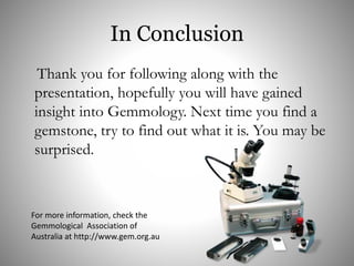 In Conclusion
Thank you for following along with the
presentation, hopefully you will have gained
insight into Gemmology. Next time you find a
gemstone, try to find out what it is. You may be
surprised.
For more information, check the
Gemmological Association of
Australia at http://www.gem.org.au
 
