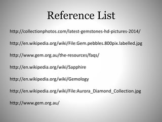 Reference List
http://collectionphotos.com/latest-gemstones-hd-pictures-2014/
http://en.wikipedia.org/wiki/File:Gem.pebbles.800pix.labelled.jpg
http://www.gem.org.au/the-resources/faqs/
http://en.wikipedia.org/wiki/Sapphire
http://en.wikipedia.org/wiki/Gemology
http://en.wikipedia.org/wiki/File:Aurora_Diamond_Collection.jpg
http://www.gem.org.au/
 