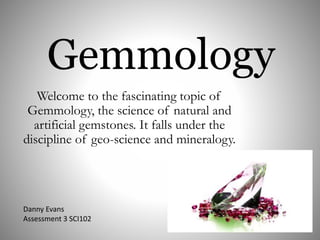 Gemmology
Welcome to the fascinating topic of
Gemmology, the science of natural and
artificial gemstones. It falls under the
discipline of geo-science and mineralogy.
Danny Evans
Assessment 3 SCI102
 