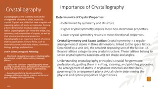 Crystallography
Determinants of Crystal Properties:
- Determined by symmetry and structure.
- Higher crystal symmetry implies more non-directional properties.
- Lower crystal symmetry results in more directional properties.
Crystal Symmetry and Space Lattice: Crystal symmetry = a regular
arrangement of atoms in three dimensions; linked to the space lattice.
Described by a unit cell, the smallest repeating unit of the lattice. 14
Bravais lattices categorize any crystal structure. These lattices belong to
seven crystal systems based on unit cell shape and angles.
Understanding crystallography principles is crucial for gemstone
professionals, guiding them in cutting, cleaving, and polishing processes.
The arrangement of atoms in crystalline minerals and the forces
governing this arrangement play a pivotal role in determining the
physical and optical properties of gemstones.
Crystallography is the scientific study of the
arrangement of atoms in solids, especially
crystals. Crystals are solids that have a regular and
repeating pattern of atoms or molecules, forming
a three-dimensional structure called a crystal
lattice. Crystallography can reveal the shape, size,
symmetry, and composition of crystals, as well as
their physical and chemical properties.
Crystallography is an important branch of science
that has applications in many fields, such as
materials science, solid-state physics, chemistry,
biology, geology, and medicine.
Use in Gem Cutting and Polishing:
- Diamond cleavers leverage crystallography
knowledge to split stones along cleavage
planes.
- Lapidaries consider crystallography when
placing facets to avoid directions of maximum
hardness and enhance color in gemstones.
- Avoiding polishing facets parallel to
cleavage planes prevents uneven surfaces or
gem cleavage during polishing.
2023 10
Importance of Crystallography
 