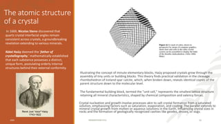 The atomic structure
of a crystal
Illustrating the concept of minute elementary blocks, Haüy proposed crystals grow through the
assembly of tiny units or building blocks. This theory finds practical validation in the cleavage
rhombohedron of Iceland spar calcite, which, when broken down, reveals identical copies of the
parent structure down to the molecular level.
The fundamental building block, termed the "unit cell," represents the smallest lattice structure
retaining all mineral characteristics, shaped by chemical composition and valency forces.
Crystal nucleation and growth involve processes akin to salt crystal formation from a saturated
solution, emphasizing factors such as saturation, evaporation, and cooling. The parallel extends to
mineral crystal growth from molten or aqueous solutions in the Earth, influencing crystal sizes in
rocks and the formation of geologically recognized cavities like geodes, druses, or vugs.
In 1669, Nicolas Steno discovered that
quartz crystal interfacial angles remain
consistent across crystals, a groundbreaking
revelation extending to various minerals.
Abbé Haüy deemed the 'father of
crystallography,' mathematically established
that each substance possesses a distinct,
unique form, postulating orderly internal
structures behind their external conformity.
20XX PRESENTATION TITLE 11
René Just “Abbé” Haüy
1743-1822
 