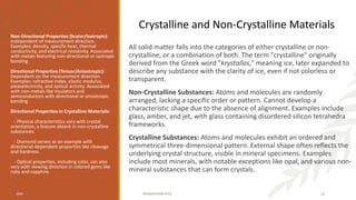 All solid matter falls into the categories of either crystalline or non-
crystalline, or a combination of both. The term "crystalline" originally
derived from the Greek word "krystallos," meaning ice, later expanded to
describe any substance with the clarity of ice, even if not colorless or
transparent.
Non-Crystalline Substances: Atoms and molecules are randomly
arranged, lacking a specific order or pattern. Cannot develop a
characteristic shape due to the absence of alignment. Examples include
glass, amber, and jet, with glass containing disordered silicon tetrahedra
frameworks.
Crystalline Substances: Atoms and molecules exhibit an ordered and
symmetrical three-dimensional pattern. External shape often reflects the
underlying crystal structure, visible in mineral specimens. Examples
include most minerals, with notable exceptions like opal, and various non-
mineral substances that can form crystals.
Non-Directional Properties (Scalar/Isotropic):
Independent of measurement direction.
Examples: density, specific heat, thermal
conductivity, and electrical resistivity. Associated
with metals featuring non-directional or isotropic
bonding.
Directional Properties (Tensor/Anisotropic):
Dependent on the measurement direction.
Examples: refractive index, elastic modulus,
piezoelectricity, and optical activity. Associated
with non-metals like insulators and
semiconductors with directional or anisotropic
bonding
Directional Properties in Crystalline Materials:
- Physical characteristics vary with crystal
orientation, a feature absent in non-crystalline
substances.
- Diamond serves as an example with
directional-dependent properties like cleavage
and hardness.
- Optical properties, including color, can also
vary with viewing direction in colored gems like
ruby and sapphire.
20XX PRESENTATION TITLE 12
Crystalline and Non-Crystalline Materials
 