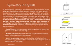 Symmetry in Crystals
In crystallography, symmetry is crucial for defining the structure of crystals,
especially in gemmology. Gem crystals are classified into seven systems
based on their varying symmetry levels, ranging from highly symmetrical
cubic to less symmetrical triclinic systems. While gemmological tasks focus
on recognizing crystal habits and understanding optical and physical traits,
a solid grasp of imaginary crystallographic axes and symmetry elements is
essential. Imaginary crystallographic axes act as a reference for describing
a crystal's idealized shape, intersecting at the 'origin' point and aiding in
identifying crystal faces based on angles and lengths. Three essential
elements of symmetry contribute significantly to crystallography. These
elements include:
I. Axis of Symmetry: An axis around which a crystal can be rotated to a
position where it appears unchanged.
II. Plane of Symmetry: A plane that divides a crystal into two identical
halves, reflecting symmetrical properties.
III. Centre of Symmetry: A point within the ideal crystal where lines
drawn from any point through the center to the opposite point result in
identical lengths and angles.
PRESENTATION TITLE 20XX 13
An axis of Symmetry
A plane of Symmetry
 