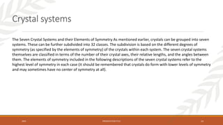 20XX PRESENTATION TITLE 14
Crystal systems
The Seven Crystal Systems and their Elements of Symmetry As mentioned earlier, crystals can be grouped into seven
systems. These can be further subdivided into 32 classes. The subdivision is based on the different degrees of
symmetry (as specified by the elements of symmetry) of the crystals within each system. The seven crystal systems
themselves are classified in terms of the number of their crystal axes, their relative lengths, and the angles between
them. The elements of symmetry included in the following descriptions of the seven crystal systems refer to the
highest level of symmetry in each case (it should be remembered that crystals do form with lower levels of symmetry
and may sometimes have no center of symmetry at all).
 