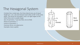 The Hexagonal System
Contains four crystal axes, the three lateral ones are of equal
length (a1 = a2 = a3) and intersect each other at 60° in the same
plane. The fourth (or principal) c-axis is at right angles to the
other three and is usually longer.
Axis of symmetry: 7 (six two-fold, one six-fold)
Planes of symmetry: 7
Centre of symmetry: 1
Common forms: six-sided prism
Examples: beryl, apatite
20XX PRESENTATION TITLE 17
 