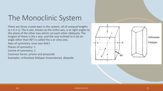 The Monoclinic System
There are three crystal axes in this system, all of unequal lengths
(a ≠ b ≠ c). The b axis, known as the ortho axis, is at right angles to
the plane of the other two which cut each other obliquely. The
longest of these is the c axis, and the one inclined to it (at an
angle other than 90°) is called the a or clino axis.
Axes of symmetry: (one two-fold )
Planes of symmetry: 1
Centre of symmetry: 1
Common forms: prisms and pinacoids
Examples: orthoclase feldspar (moonstone), diopside
20XX PRESENTATION TITLE 20
 