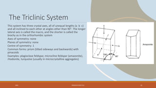 The Triclinic System
This system has three crystal axes, all of unequal lengths (a b c)
and all inclined to each other at angles other than 90°. The longer
lateral axis is called the macro, and the shorter is called the
brachy as in the orthorhombic system
Axes of symmetry: none
Planes of symmetry: none
Centre of symmetry: 1
Common forms: prism (tilted sideways and backwards) with
pinacoids
Examples: plagioclase feldspar, microcline feldspar (amazonite),
rhodonite, turquoise (usually in microcrystalline aggregates)
20XX PRESENTATION TITLE 21
 