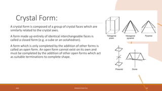 Crystal Form:
A crystal form is composed of a group of crystal faces which are
similarly related to the crystal axes.
A form made up entirely of identical interchangeable faces is
called a closed form (e.g. a cube or an octahedron).
A form which is only completed by the addition of other forms is
called an open form. An open form cannot exist on its own and
must be completed by the addition of other open forms which act
as suitable terminations to complete shape.
20XX PRESENTATION TITLE 22
 