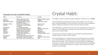 Crystal Habit:
The shape in which a mineral usually crystallizes is referred to as its habit.
From the sketches illustrating the seven crystal systems it can be seen
that minerals belonging to the same system can often have very different
habits, despite the similarity of their internal crystal structures.
These differences in habit can be the result of combinations of more than
one form. Other differences may be due to the variety of terminations
which some crystals adopt.
Some of the more bizarre shapes are caused by the parallel growth or
interpenetration of two or more crystals.
The many differences in crystal habit can be confusing at first encounter,
as it is often difficult to associate a habit with the idealized shape of one
of the seven systems. This very factor can sometimes be an advantage,
however, as it can be used to identify a mineral simply by the individuality
of its habit. Sometimes the shape of a crystal is due to influences which
modify its normal habit
20XX PRESENTATION TITLE 23
Examples of a few crystalline habits:
 