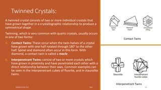 Twinned Crystals:
A twinned crystal consists of two or more individual crystals that
have grown together in a crystallographic relationship to produce a
symmetrical shape.
Twinning, which is very common with quartz crystals, usually occurs
in one of two forms:
A. Contact Twins: These occur when the twin-halves of a crystal
have grown with one half rotated through 180° to the other
half. Spinel and diamond often occur in this form. With
diamond, a contact twin is called a macle.
B. Interpenetrant Twins: consist of two or more crystals which
have grown in proximity and have penetrated each other with a
direct relationship between their axes. Common examples can
be seen in the interpenetrant cubes of fluorite, and in staurolite
twins.
PRESENTATION TITLE 20XX 24
Contact Twins
Interpenetrant Twins
 